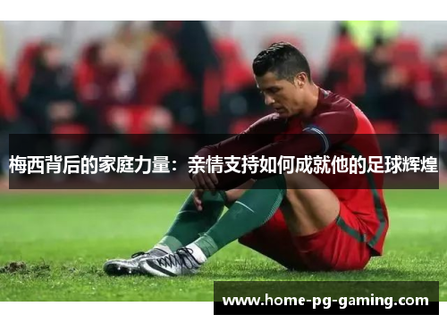 梅西背后的家庭力量：亲情支持如何成就他的足球辉煌