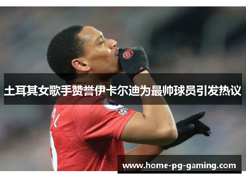 土耳其女歌手赞誉伊卡尔迪为最帅球员引发热议