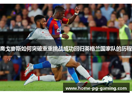 喬戈麥斯如何突破重重挑战成功回归英格兰国家队的历程 喬戈麥斯如何突破重重挑战成功回归英格兰国家队的历程