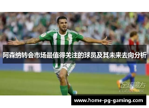 阿森纳转会市场最值得关注的球员及其未来去向分析