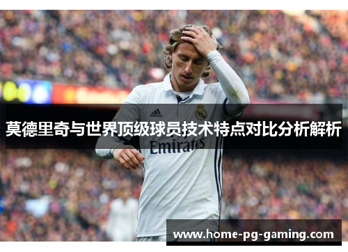 莫德里奇与世界顶级球员技术特点对比分析解析