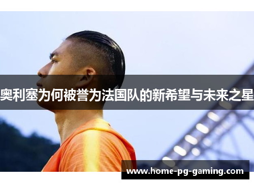 奥利塞为何被誉为法国队的新希望与未来之星 奥利塞为何被誉为法国队的新希望与未来之星