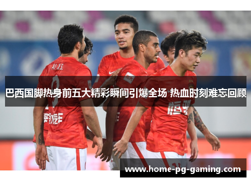 巴西国脚热身前五大精彩瞬间引爆全场 热血时刻难忘回顾 巴西国脚热身前五大精彩瞬间引爆全场 热血时刻难忘回顾