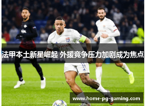 法甲本土新星崛起 外援竞争压力加剧成为焦点 法甲本土新星崛起 外援竞争压力加剧成为焦点