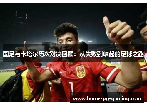 国足与卡塔尔历次对决回顾：从失败到崛起的足球之路