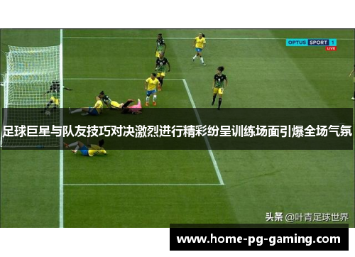 足球巨星与队友技巧对决激烈进行精彩纷呈训练场面引爆全场气氛