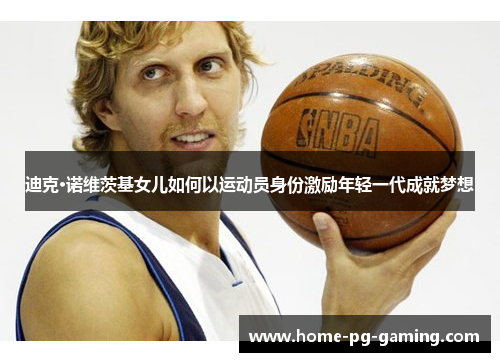 迪克·诺维茨基女儿如何以运动员身份激励年轻一代成就梦想