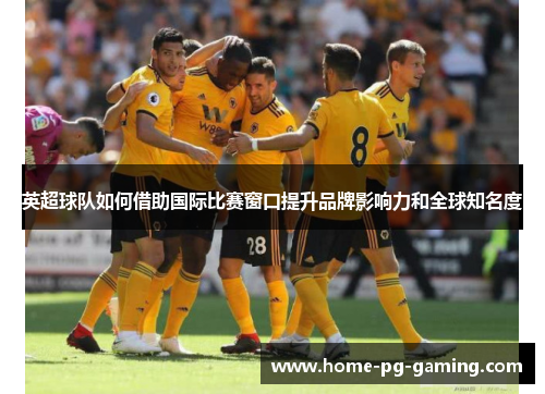 英超球队如何借助国际比赛窗口提升品牌影响力和全球知名度