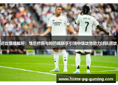 进攻策略解析:维尼修斯与姆巴佩联手引领中场攻势助力球队进攻 进攻策略解析:维尼修斯与姆巴佩联手引领中场攻势助力球队进攻