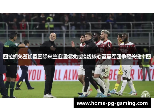 图拉姆免签加盟国际米兰迅速爆发成锋线核心蓝黑军团争冠关键拼图 图拉姆免签加盟国际米兰迅速爆发成锋线核心蓝黑军团争冠关键拼图