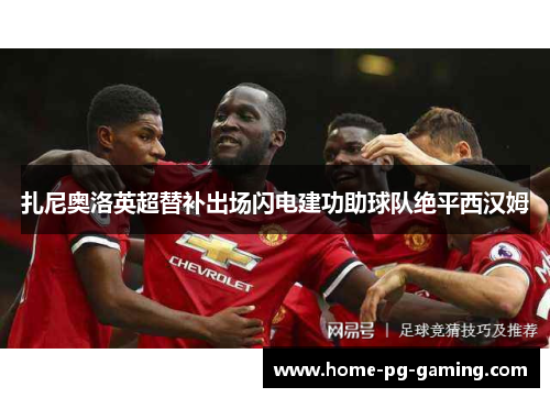 扎尼奥洛英超替补出场闪电建功助球队绝平西汉姆 扎尼奥洛英超替补出场闪电建功助球队绝平西汉姆