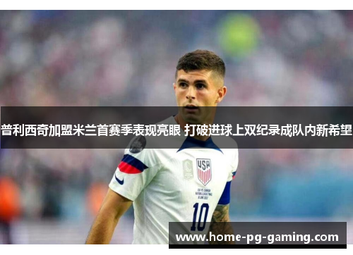 普利西奇加盟米兰首赛季表现亮眼 打破进球上双纪录成队内新希望