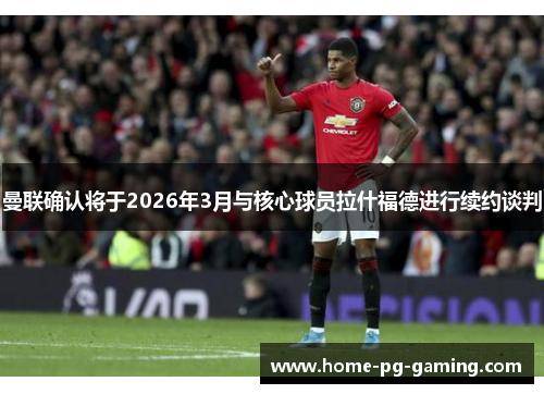 曼联确认将于2026年3月与核心球员拉什福德进行续约谈判