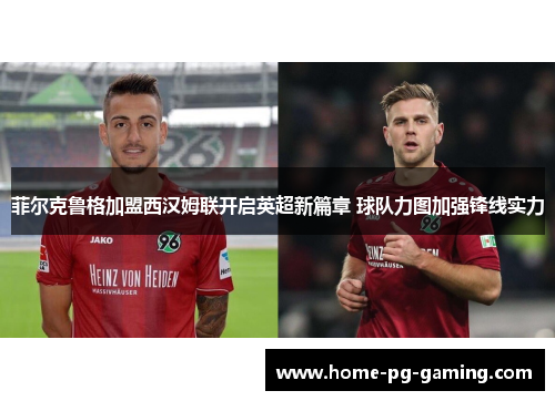 菲尔克鲁格加盟西汉姆联开启英超新篇章 球队力图加强锋线实力