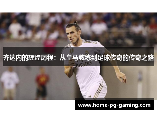 齐达内的辉煌历程：从皇马教练到足球传奇的传奇之路