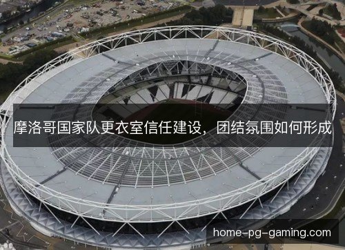 摩洛哥国家队更衣室信任建设，团结氛围如何形成